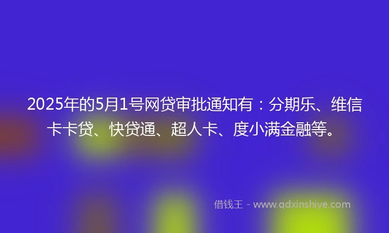 2025年的5月1号网贷审批通知有：分期乐、维信卡卡贷、快贷通、超人卡、度小满金融等。