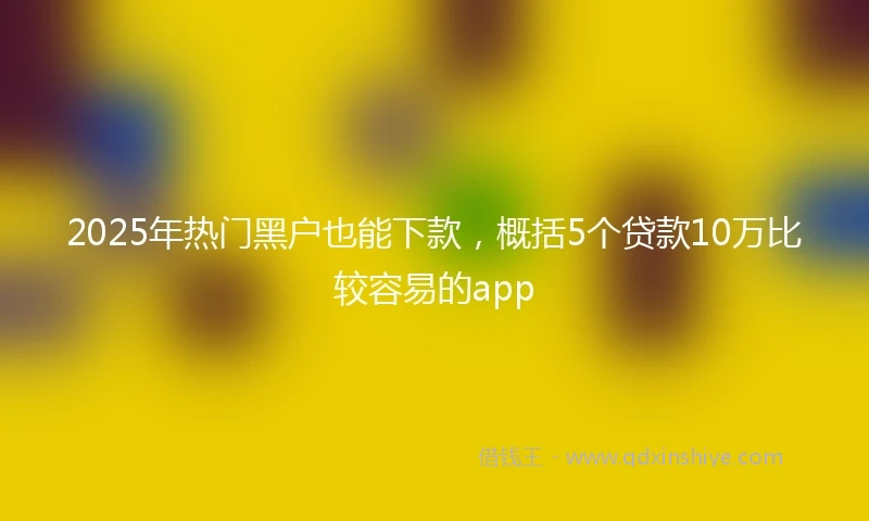 2025年热门黑户也能下款，概括5个贷款10万比较容易的app