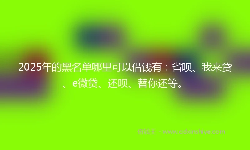 2025年的黑名单哪里可以借钱有：省呗、我来贷、e微贷、还呗、替你还等。