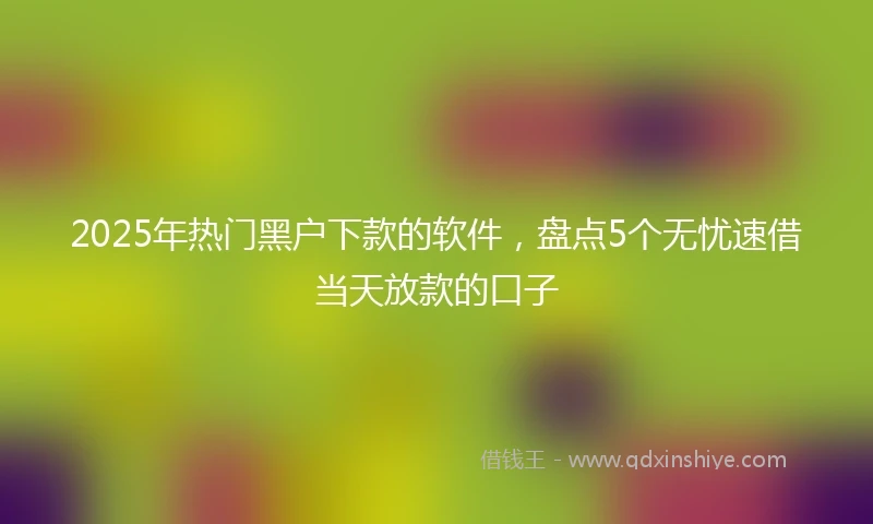 2025年热门黑户下款的软件，盘点5个无忧速借当天放款的口子