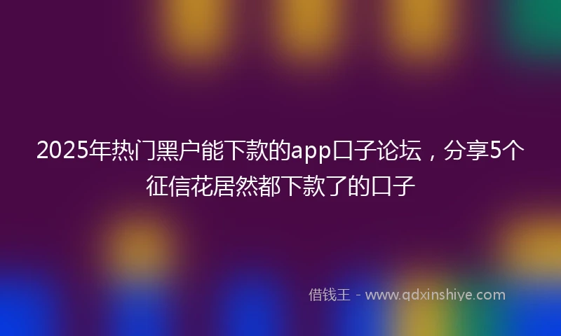 2025年热门黑户能下款的app口子论坛，分享5个征信花居然都下款了的口子