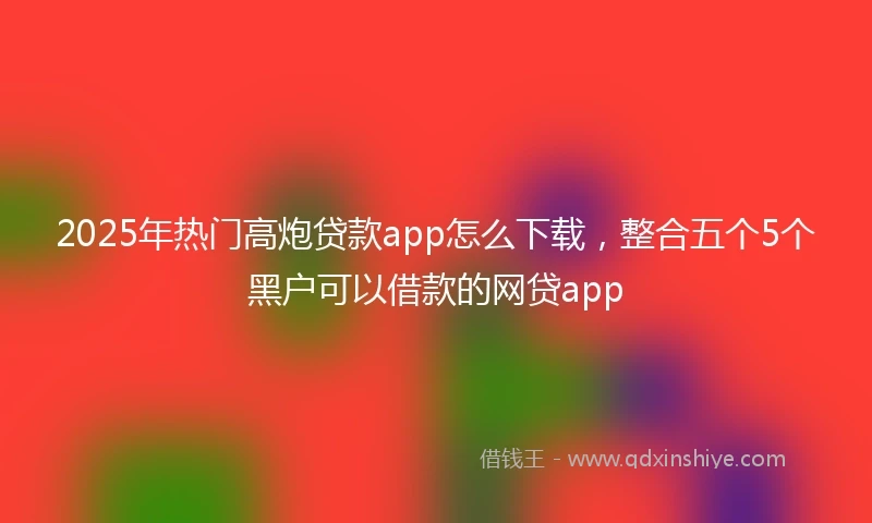 2025年热门高炮贷款app怎么下载，整合五个5个黑户可以借款的网贷app