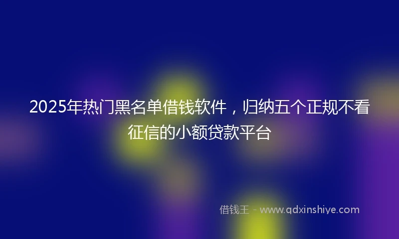2025年热门黑名单借钱软件，归纳五个正规不看征信的小额贷款平台