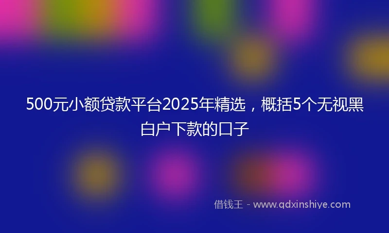 500元小额贷款平台2025年精选，概括5个无视黑白户下款的口子