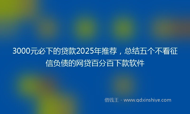 3000元必下的贷款2025年推荐，总结五个不看征信负债的网贷百分百下款软件