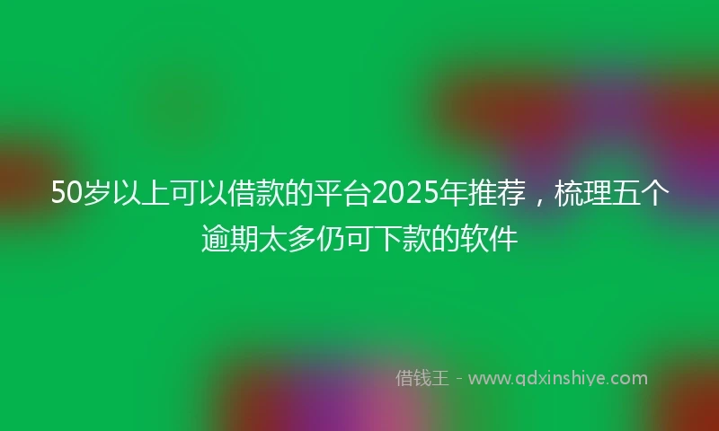50岁以上可以借款的平台2025年推荐，梳理五个逾期太多仍可下款的软件