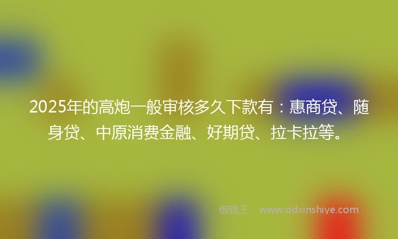 2025年的高炮一般审核多久下款有：惠商贷、随身贷、中原消费金融、好期贷、拉卡拉等。