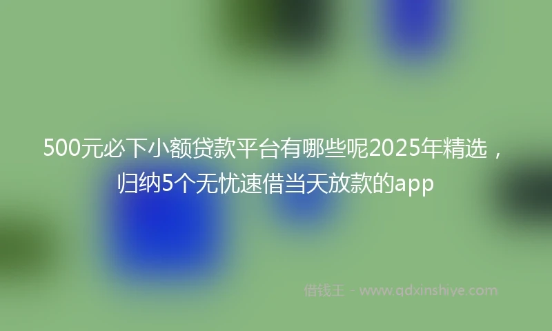 500元必下小额贷款平台有哪些呢2025年精选，归纳5个无忧速借当天放款的app
