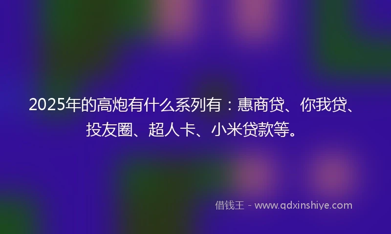 2025年的高炮有什么系列有：惠商贷、你我贷、投友圈、超人卡、小米贷款等。