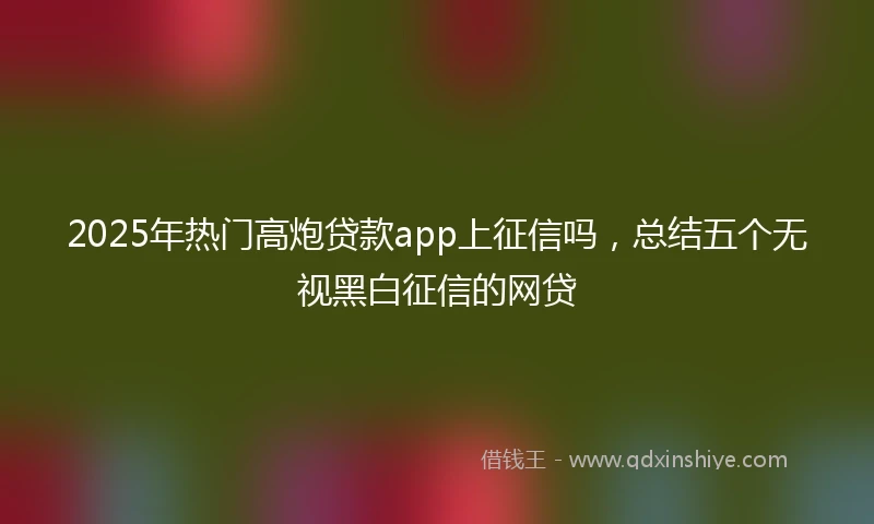 2025年热门高炮贷款app上征信吗，总结五个无视黑白征信的网贷