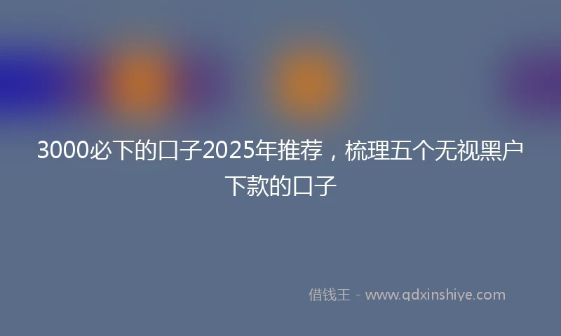 3000必下的口子2025年推荐，梳理五个无视黑户下款的口子