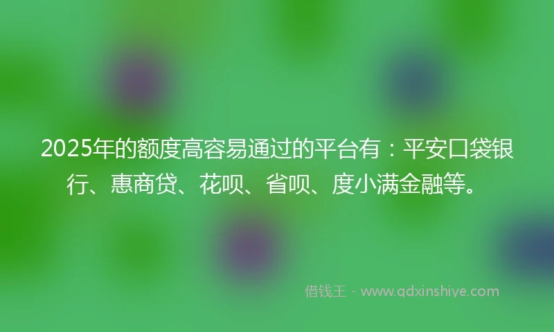 2025年的额度高容易通过的平台有：平安口袋银行、惠商贷、花呗、省呗、度小满金融等。