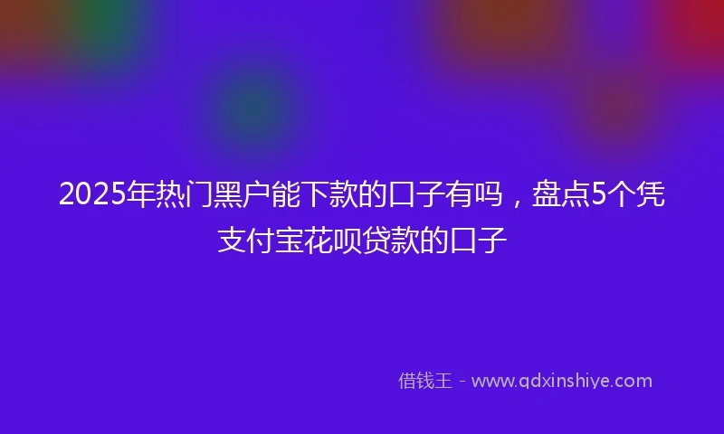 2025年热门黑户能下款的口子有吗，盘点5个凭支付宝花呗贷款的口子