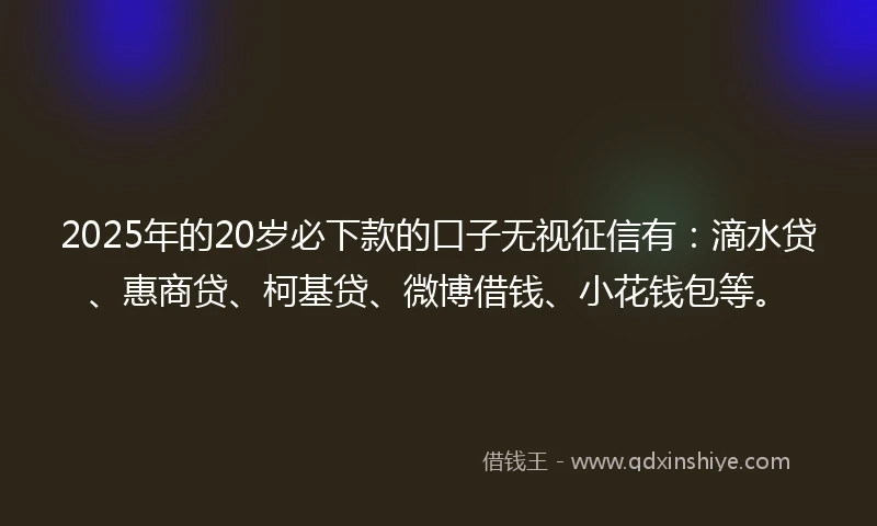 2025年的20岁必下款的口子无视征信有：滴水贷、惠商贷、柯基贷、微博借钱、小花钱包等。