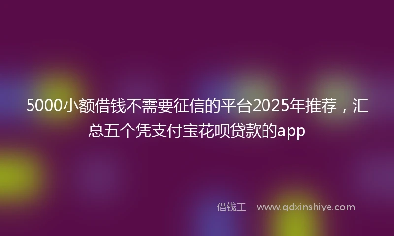 5000小额借钱不需要征信的平台2025年推荐，汇总五个凭支付宝花呗贷款的app