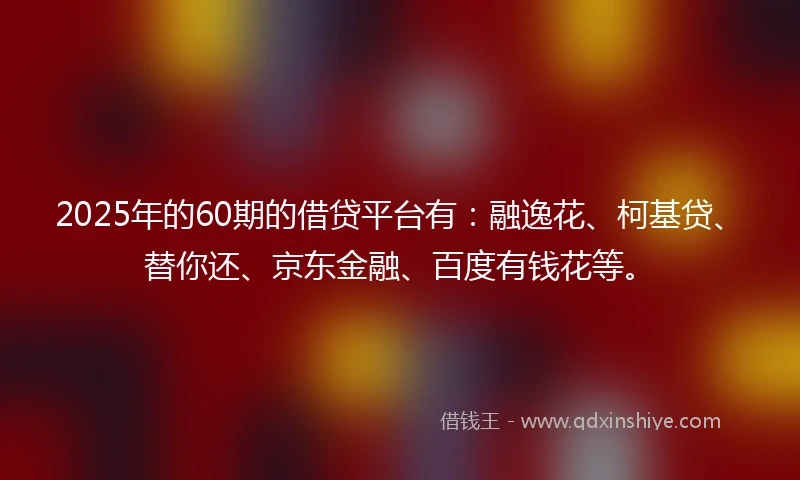 2025年的60期的借贷平台有：融逸花、柯基贷、替你还、京东金融、百度有钱花等。
