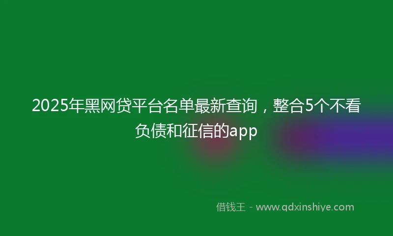 2025年黑网贷平台名单最新查询，整合5个不看负债和征信的app