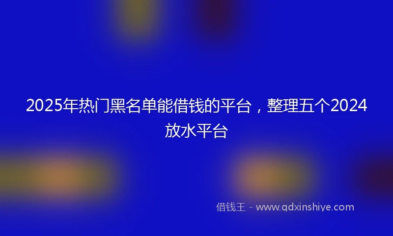 2025年热门黑名单能借钱的平台,整理五个2024放水平台