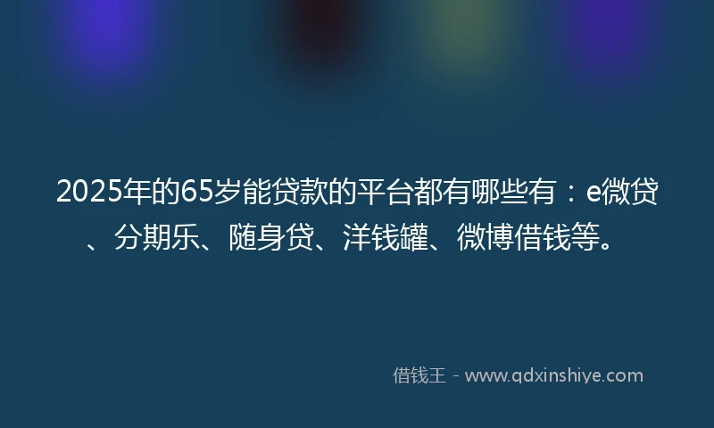 2025年的65岁能贷款的平台都有哪些有：e微贷、分期乐、随身贷、洋钱罐、微博借钱等。