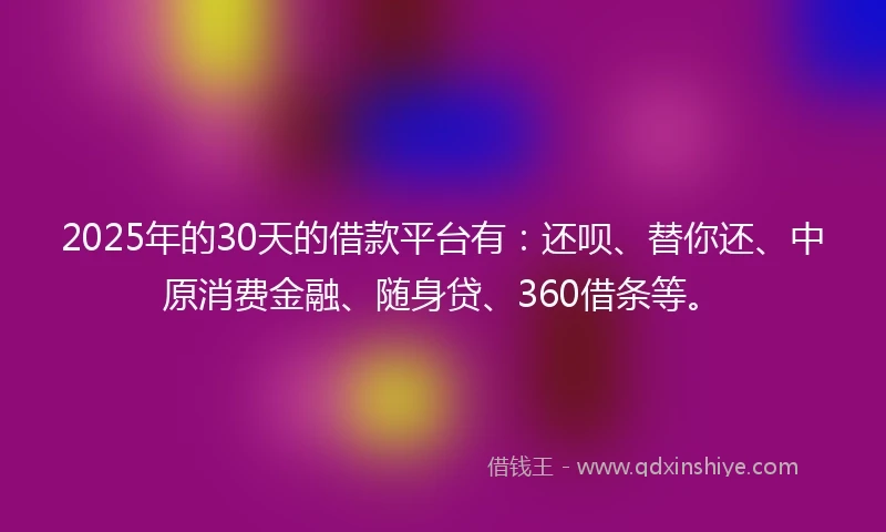 2025年的30天的借款平台有：还呗、替你还、中原消费金融、随身贷、360借条等。