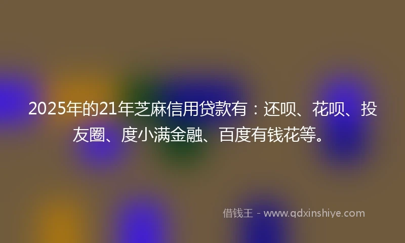 2025年的21年芝麻信用贷款有：还呗、花呗、投友圈、度小满金融、百度有钱花等。