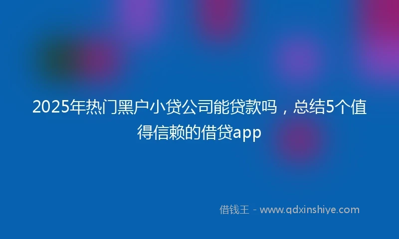 2025年热门黑户小贷公司能贷款吗，总结5个值得信赖的借贷app