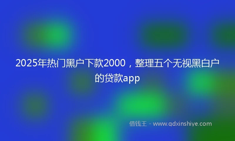 2025年热门黑户下款2000，整理五个无视黑白户的贷款app