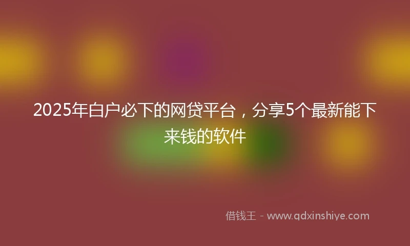 2025年白户必下的网贷平台，分享5个最新能下来钱的软件