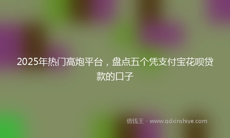 2025年热门高炮平台，盘点五个凭支付宝花呗贷款的口子