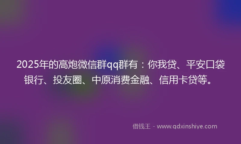 2025年的高炮微信群qq群有：你我贷、平安口袋银行、投友圈、中原消费金融、信用卡贷等。
