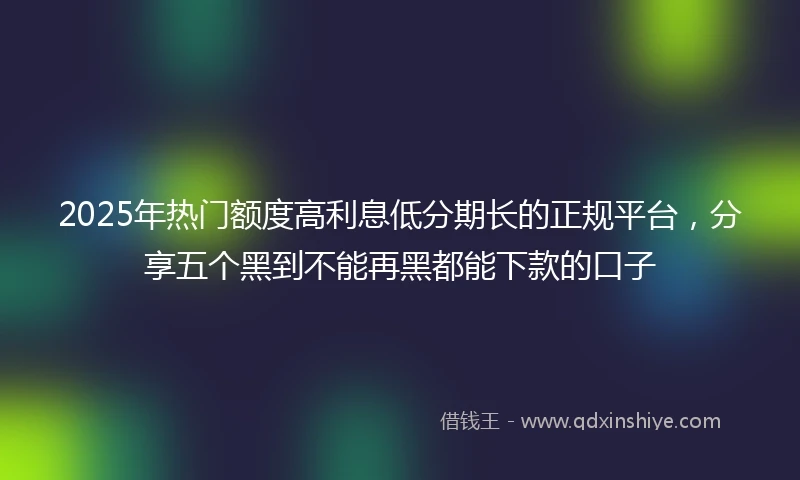 2025年热门额度高利息低分期长的正规平台，分享五个黑到不能再黑都能下款的口子