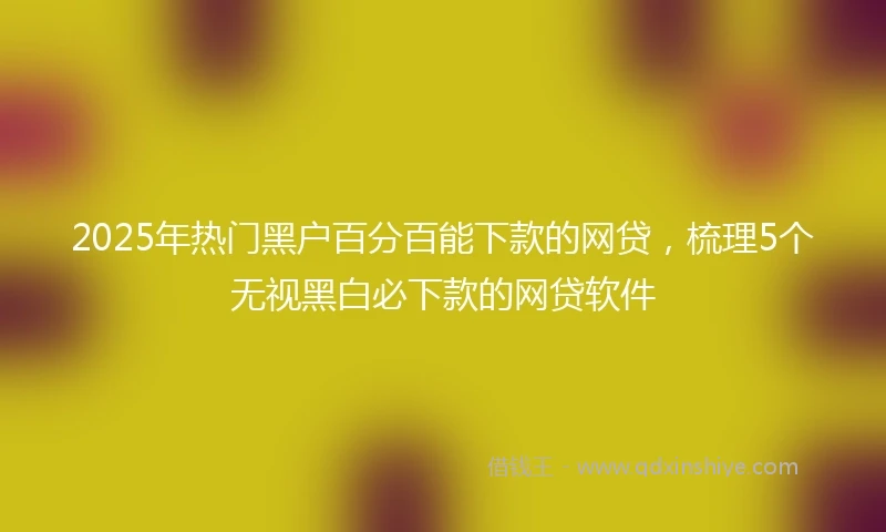 2025年热门黑户百分百能下款的网贷，梳理5个无视黑白必下款的网贷软件