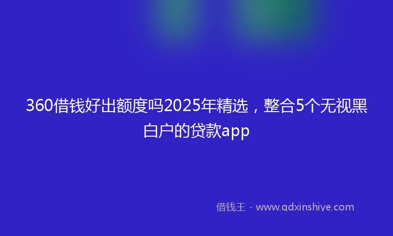 360借钱好出额度吗2025年精选，整合5个无视黑白户的贷款app
