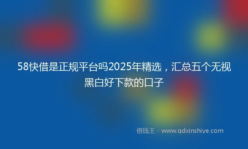58快借是正规平台吗2025年精选，汇总五个无视黑白好下款的口子