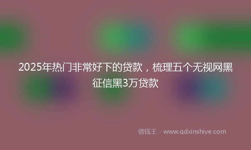 2025年热门非常好下的贷款，梳理五个无视网黑征信黑3万贷款