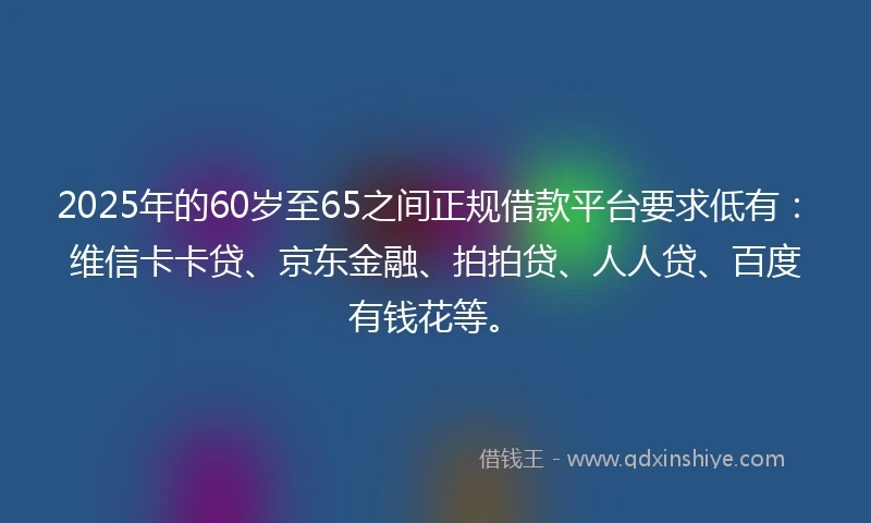 2025年的60岁至65之间正规借款平台要求低有：维信卡卡贷、京东金融、拍拍贷、人人贷、百度有钱花等。
