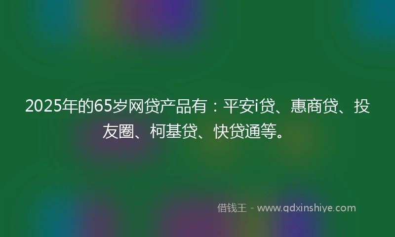 2025年的65岁网贷产品有：平安i贷、惠商贷、投友圈、柯基贷、快贷通等。