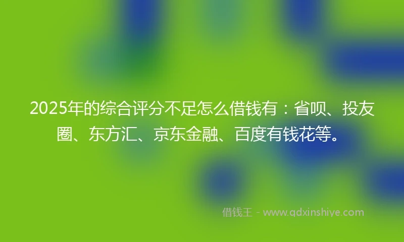 2025年的综合评分不足怎么借钱有：省呗、投友圈、东方汇、京东金融、百度有钱花等。