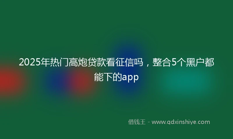 2025年热门高炮贷款看征信吗，整合5个黑户都能下的app