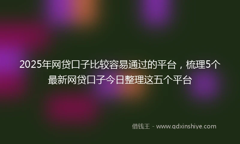 2025年网贷口子比较容易通过的平台，梳理5个最新网贷口子今日整理这五个平台