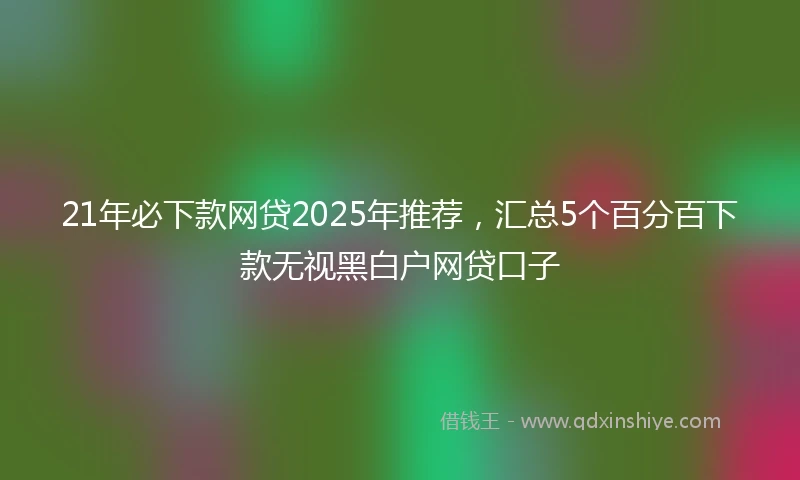 21年必下款网贷2025年推荐，汇总5个百分百下款无视黑白户网贷口子