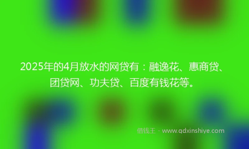 2025年的4月放水的网贷有：融逸花、惠商贷、团贷网、功夫贷、百度有钱花等。