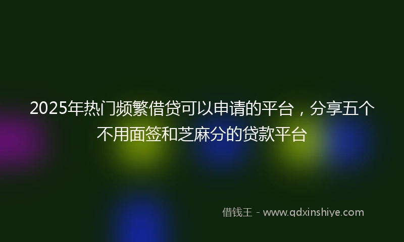 2025年热门频繁借贷可以申请的平台，分享五个不用面签和芝麻分的贷款平台