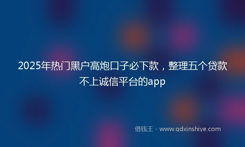 2025年热门黑户高炮口子必下款，整理五个贷款不上诚信平台的app