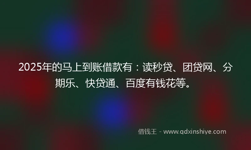 2025年的马上到账借款有：读秒贷、团贷网、分期乐、快贷通、百度有钱花等。