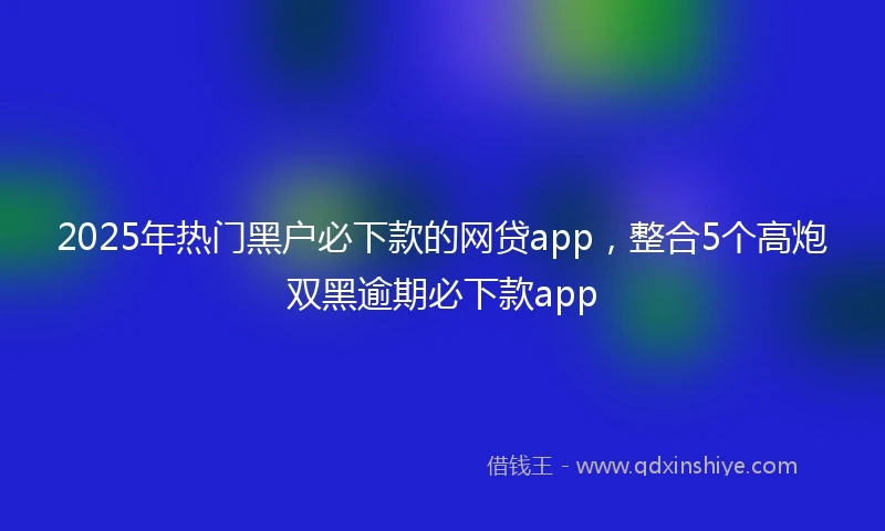 2025年热门黑户必下款的网贷app，整合5个高炮双黑逾期必下款app