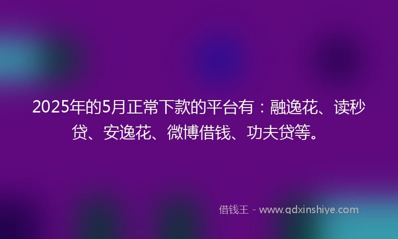 2025年的5月正常下款的平台有：融逸花、读秒贷、安逸花、微博借钱、功夫贷等。