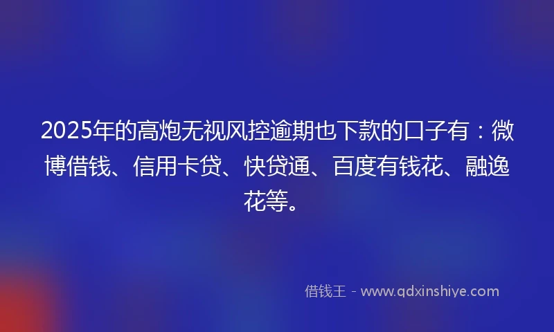 2025年的高炮无视风控逾期也下款的口子有：微博借钱、信用卡贷、快贷通、百度有钱花、融逸花等。