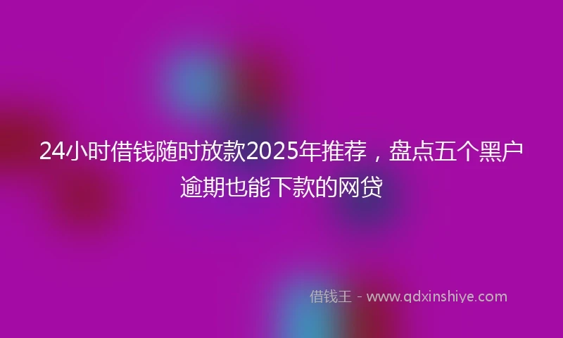 24小时借钱随时放款2025年推荐，盘点五个黑户逾期也能下款的网贷