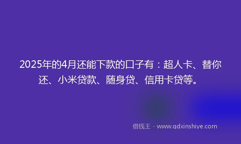 2025年的4月还能下款的口子有：超人卡、替你还、小米贷款、随身贷、信用卡贷等。